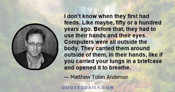 I don't know when they first had feeds. Like maybe, fifty or a hundred years ago. Before that, they had to use their hands and their eyes. Computers were all outside the body. They carried them around outside of them,