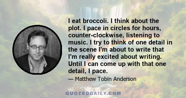 I eat broccoli. I think about the plot. I pace in circles for hours, counter-clockwise, listening to music. I try to think of one detail in the scene I'm about to write that I'm really excited about writing. Until I can 