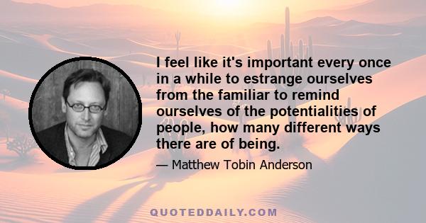 I feel like it's important every once in a while to estrange ourselves from the familiar to remind ourselves of the potentialities of people, how many different ways there are of being.