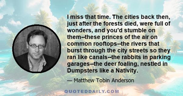 I miss that time. The cities back then, just after the forests died, were full of wonders, and you'd stumble on them--these princes of the air on common rooftops--the rivers that burst through the city streets so they