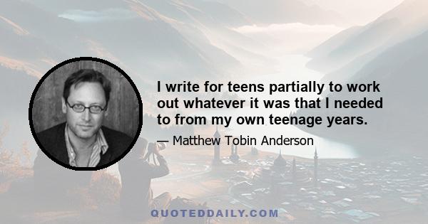 I write for teens partially to work out whatever it was that I needed to from my own teenage years.