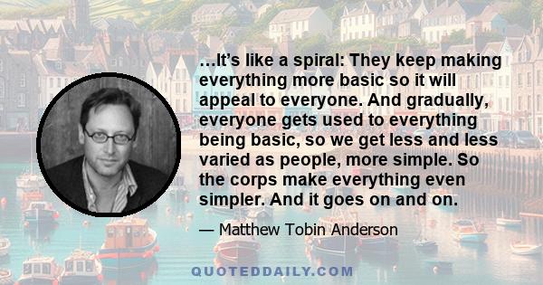 …It’s like a spiral: They keep making everything more basic so it will appeal to everyone. And gradually, everyone gets used to everything being basic, so we get less and less varied as people, more simple. So the corps 