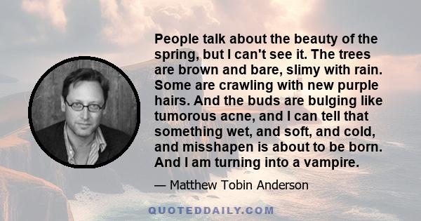 People talk about the beauty of the spring, but I can't see it. The trees are brown and bare, slimy with rain. Some are crawling with new purple hairs. And the buds are bulging like tumorous acne, and I can tell that