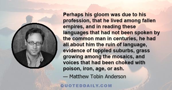 Perhaps his gloom was due to his profession, that he lived among fallen empires, and in reading these languages that had not been spoken by the common man in centuries, he had all about him the ruin of language,