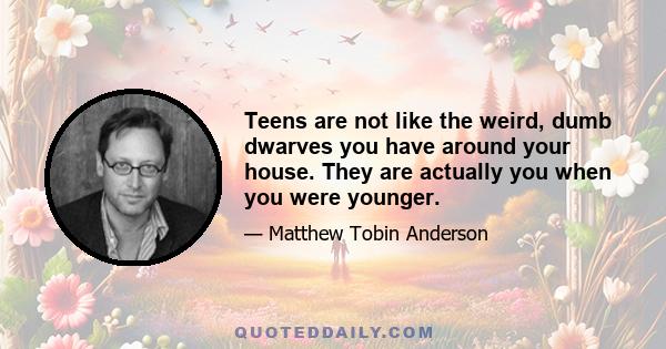 Teens are not like the weird, dumb dwarves you have around your house. They are actually you when you were younger.