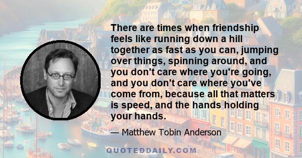 There are times when friendship feels like running down a hill together as fast as you can, jumping over things, spinning around, and you don't care where you're going, and you don't care where you've come from, because 