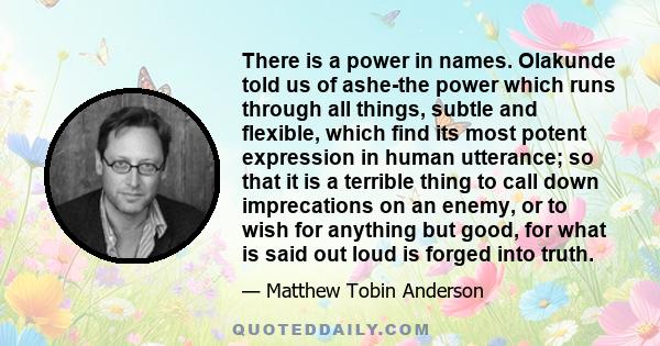 There is a power in names. Olakunde told us of ashe-the power which runs through all things, subtle and flexible, which find its most potent expression in human utterance; so that it is a terrible thing to call down