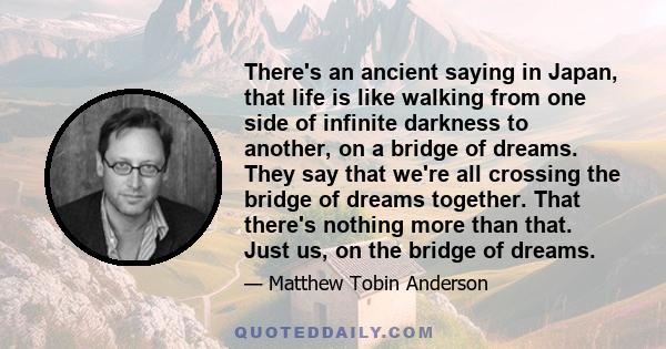 There's an ancient saying in Japan, that life is like walking from one side of infinite darkness to another, on a bridge of dreams. They say that we're all crossing the bridge of dreams together. That there's nothing