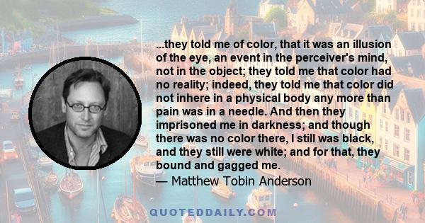 ...they told me of color, that it was an illusion of the eye, an event in the perceiver's mind, not in the object; they told me that color had no reality; indeed, they told me that color did not inhere in a physical