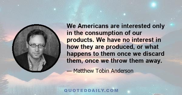 We Americans are interested only in the consumption of our products. We have no interest in how they are produced, or what happens to them once we discard them, once we throw them away.