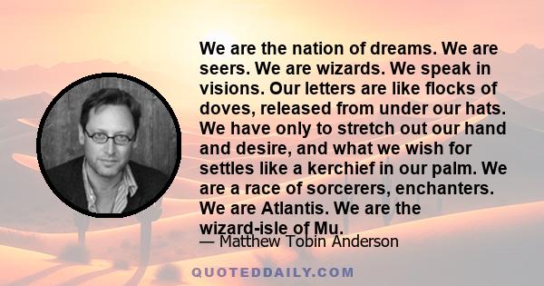 We are the nation of dreams. We are seers. We are wizards. We speak in visions. Our letters are like flocks of doves, released from under our hats. We have only to stretch out our hand and desire, and what we wish for