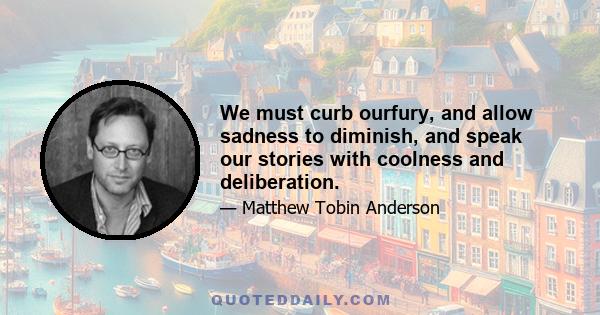 We must curb ourfury, and allow sadness to diminish, and speak our stories with coolness and deliberation.