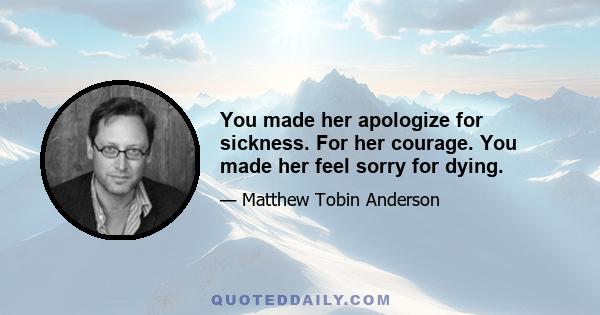 You made her apologize for sickness. For her courage. You made her feel sorry for dying.