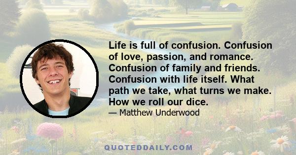 Life is full of confusion. Confusion of love, passion, and romance. Confusion of family and friends. Confusion with life itself. What path we take, what turns we make. How we roll our dice.