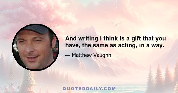 And writing I think is a gift that you have, the same as acting, in a way.