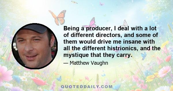 Being a producer, I deal with a lot of different directors, and some of them would drive me insane with all the different histrionics, and the mystique that they carry.