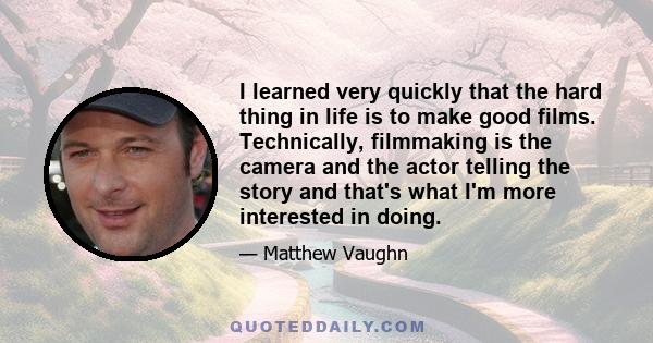 I learned very quickly that the hard thing in life is to make good films. Technically, filmmaking is the camera and the actor telling the story and that's what I'm more interested in doing.