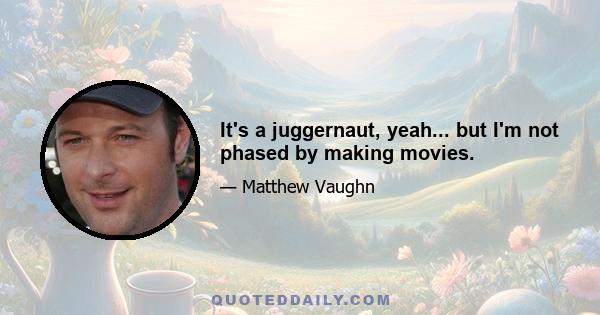 It's a juggernaut, yeah... but I'm not phased by making movies.