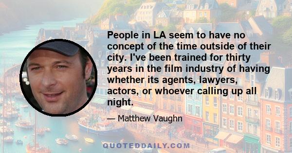 People in LA seem to have no concept of the time outside of their city. I've been trained for thirty years in the film industry of having whether its agents, lawyers, actors, or whoever calling up all night.