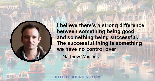 I believe there's a strong difference between something being good and something being successful. The successful thing is something we have no control over.