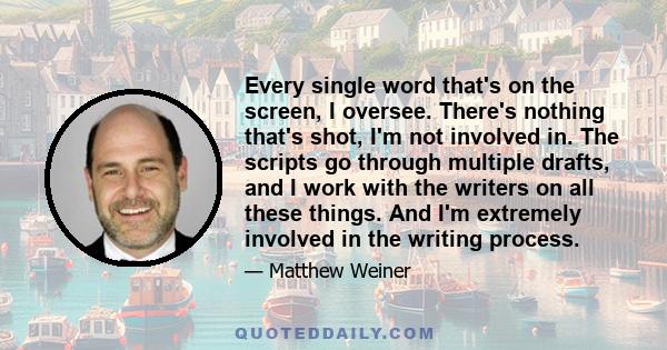 Every single word that's on the screen, I oversee. There's nothing that's shot, I'm not involved in. The scripts go through multiple drafts, and I work with the writers on all these things. And I'm extremely involved in 