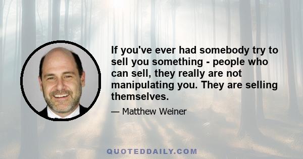 If you've ever had somebody try to sell you something - people who can sell, they really are not manipulating you. They are selling themselves.