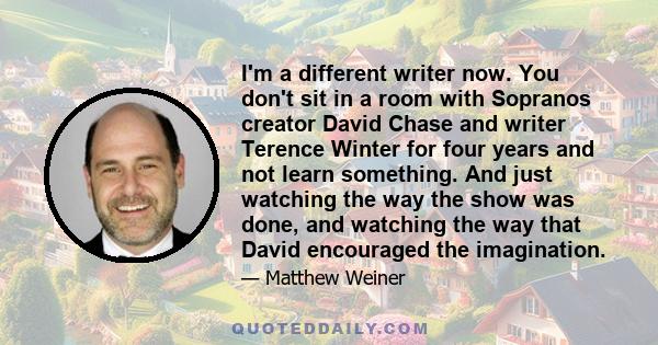 I'm a different writer now. You don't sit in a room with Sopranos creator David Chase and writer Terence Winter for four years and not learn something. And just watching the way the show was done, and watching the way