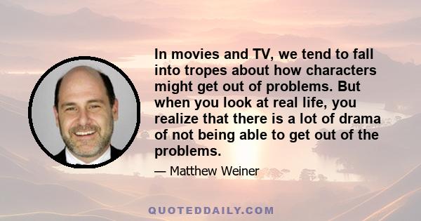 In movies and TV, we tend to fall into tropes about how characters might get out of problems. But when you look at real life, you realize that there is a lot of drama of not being able to get out of the problems.