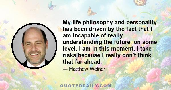 My life philosophy and personality has been driven by the fact that I am incapable of really understanding the future, on some level. I am in this moment. I take risks because I really don't think that far ahead.