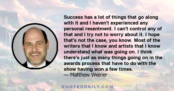 Success has a lot of things that go along with it and I haven't experienced any personal resentment. I can't control any of that and I try not to worry about it. I hope that's not the case, you know. Most of the writers 