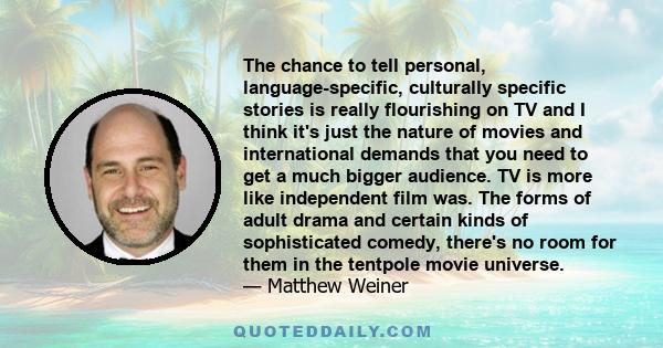 The chance to tell personal, language-specific, culturally specific stories is really flourishing on TV and I think it's just the nature of movies and international demands that you need to get a much bigger audience.