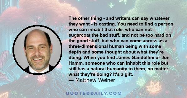 The other thing - and writers can say whatever they want - is casting. You need to find a person who can inhabit that role, who can not sugarcoat the bad stuff, and not be too hard on the good stuff, but who can come