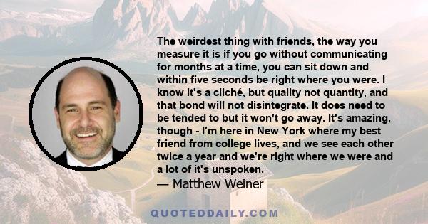 The weirdest thing with friends, the way you measure it is if you go without communicating for months at a time, you can sit down and within five seconds be right where you were. I know it's a cliché, but quality not