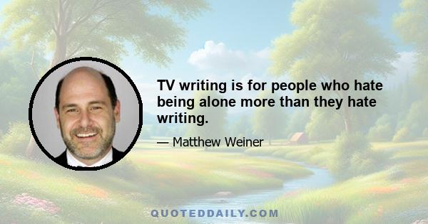 TV writing is for people who hate being alone more than they hate writing.