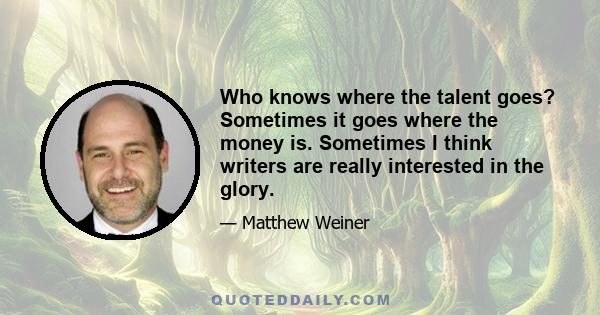 Who knows where the talent goes? Sometimes it goes where the money is. Sometimes I think writers are really interested in the glory.