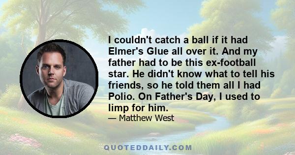 I couldn't catch a ball if it had Elmer's Glue all over it. And my father had to be this ex-football star. He didn't know what to tell his friends, so he told them all I had Polio. On Father's Day, I used to limp for