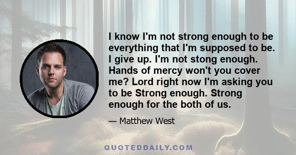 I know I'm not strong enough to be everything that I'm supposed to be. I give up. I'm not stong enough. Hands of mercy won't you cover me? Lord right now I'm asking you to be Strong enough. Strong enough for the both of 