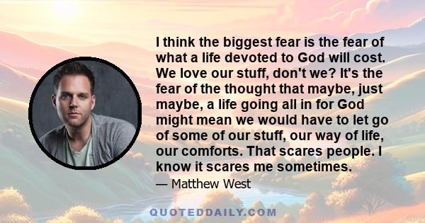 I think the biggest fear is the fear of what a life devoted to God will cost. We love our stuff, don't we? It's the fear of the thought that maybe, just maybe, a life going all in for God might mean we would have to let 