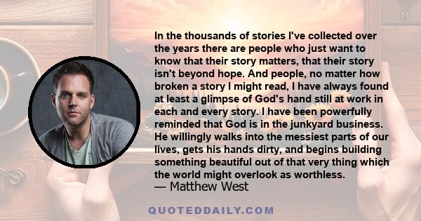 In the thousands of stories I've collected over the years there are people who just want to know that their story matters, that their story isn't beyond hope. And people, no matter how broken a story I might read, I