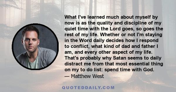 What I've learned much about myself by now is as the quality and discipline of my quiet time with the Lord goes, so goes the rest of my life. Whether or not I'm staying in the Word daily decides how I respond to