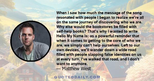 When I saw how much the message of the song resonated with people I began to realize we're all on the same journey of discovering who we are. Why else would the bookstores be filled with self-help books? That's why I