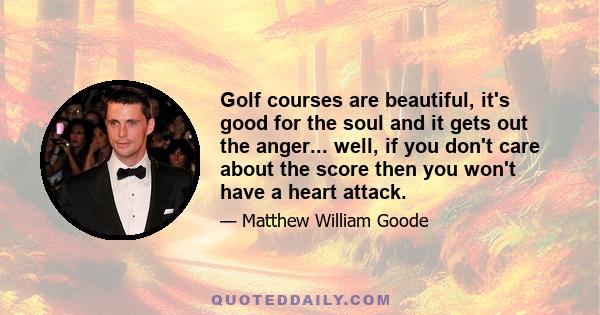 Golf courses are beautiful, it's good for the soul and it gets out the anger... well, if you don't care about the score then you won't have a heart attack.