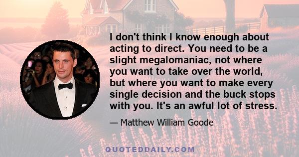 I don't think I know enough about acting to direct. You need to be a slight megalomaniac, not where you want to take over the world, but where you want to make every single decision and the buck stops with you. It's an