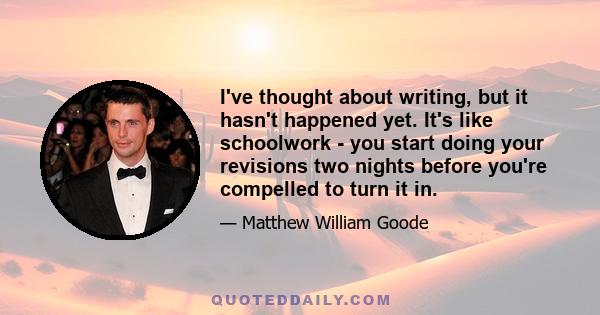 I've thought about writing, but it hasn't happened yet. It's like schoolwork - you start doing your revisions two nights before you're compelled to turn it in.