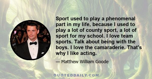 Sport used to play a phenomenal part in my life, because I used to play a lot of county sport, a lot of sport for my school. I love team sports. Talk about being with the boys. I love the camaraderie. That's why I like