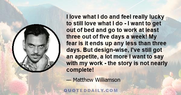 I love what I do and feel really lucky to still love what I do - I want to get out of bed and go to work at least three out of five days a week! My fear is it ends up any less than three days. But design-wise, I've