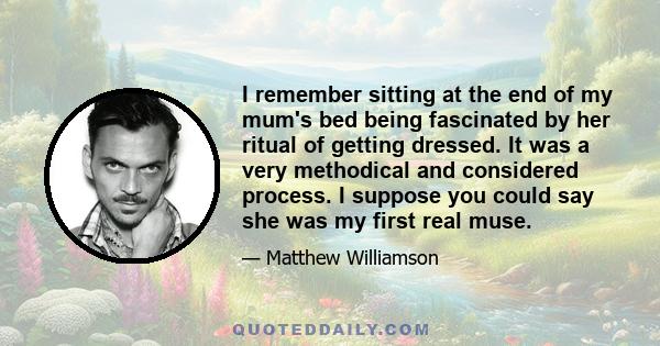 I remember sitting at the end of my mum's bed being fascinated by her ritual of getting dressed. It was a very methodical and considered process. I suppose you could say she was my first real muse.