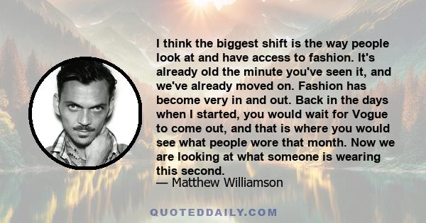 I think the biggest shift is the way people look at and have access to fashion. It's already old the minute you've seen it, and we've already moved on. Fashion has become very in and out. Back in the days when I