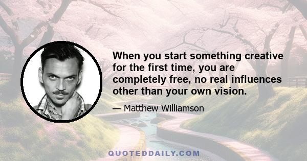 When you start something creative for the first time, you are completely free, no real influences other than your own vision.