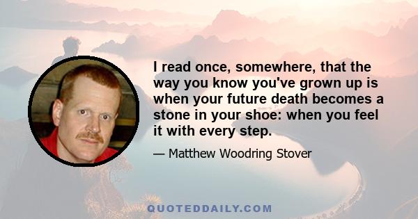 I read once, somewhere, that the way you know you've grown up is when your future death becomes a stone in your shoe: when you feel it with every step.